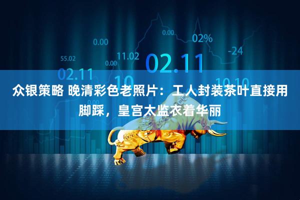 众银策略 晚清彩色老照片：工人封装茶叶直接用脚踩，皇宫太监衣着华丽