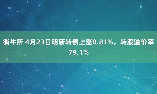 衡牛所 4月23日明新转债上涨0.81%，转股溢价率79.1%
