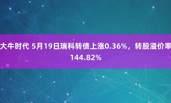 大牛时代 5月19日瑞科转债上涨0.36%，转股溢价率144.82%