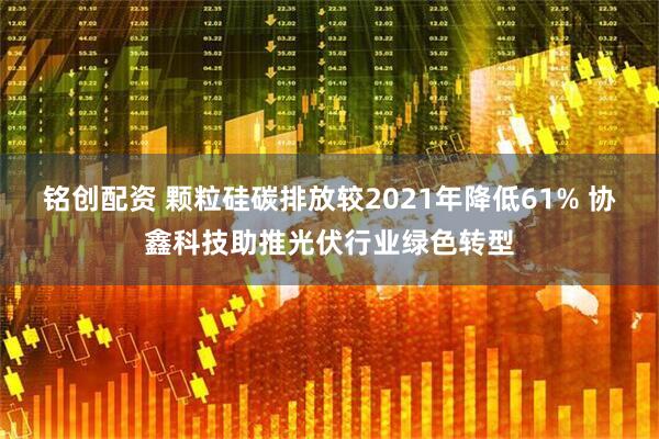 铭创配资 颗粒硅碳排放较2021年降低61% 协鑫科技助推光伏行业绿色转型