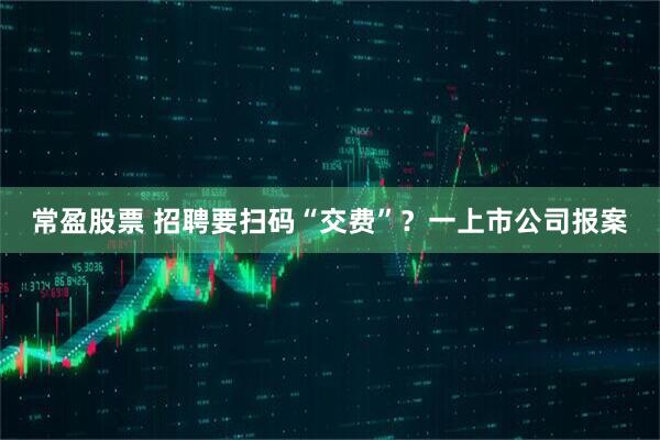 常盈股票 招聘要扫码“交费”？一上市公司报案