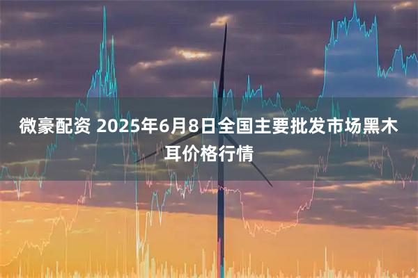 微豪配资 2025年6月8日全国主要批发市场黑木耳价格行情