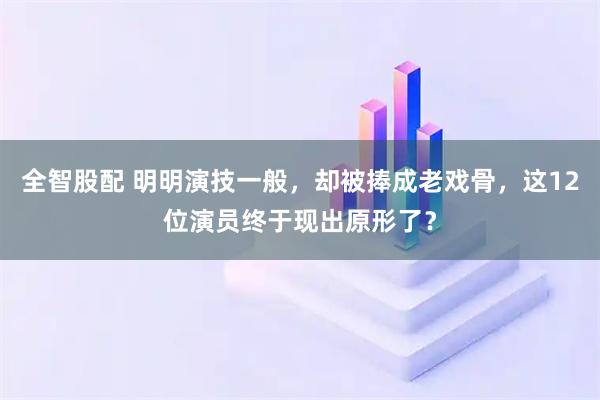 全智股配 明明演技一般，却被捧成老戏骨，这12位演员终于现出原形了？