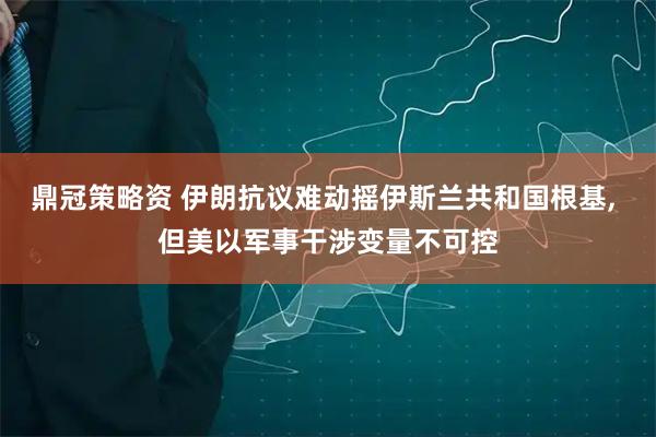 鼎冠策略资 伊朗抗议难动摇伊斯兰共和国根基, 但美以军事干涉变量不可控