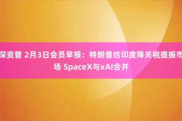 深资管 2月3日会员早报：特朗普给印度降关税提振市场 SpaceX与xAI合并