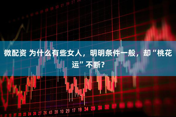 微配资 为什么有些女人，明明条件一般，却“桃花运”不断？