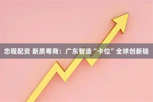 忠程配资 新质粤商：广东智造“卡位”全球创新链