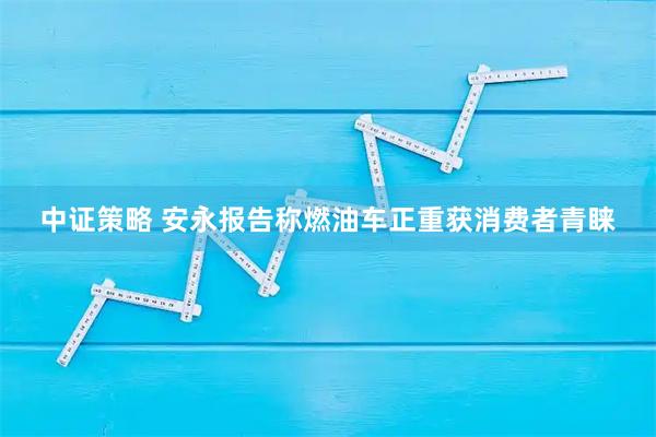 中证策略 安永报告称燃油车正重获消费者青睐