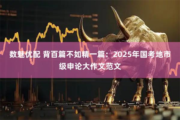 数魅优配 背百篇不如精一篇：2025年国考地市级申论大作文范文