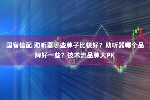 国客信配 助听器哪些牌子比较好?助听器哪个品牌好一些?技术流品牌大PK