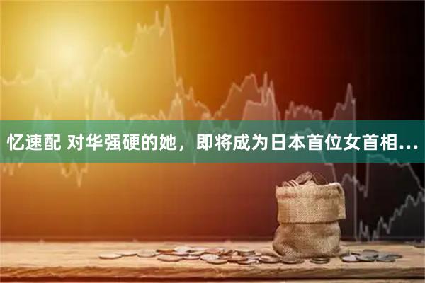 忆速配 对华强硬的她，即将成为日本首位女首相…