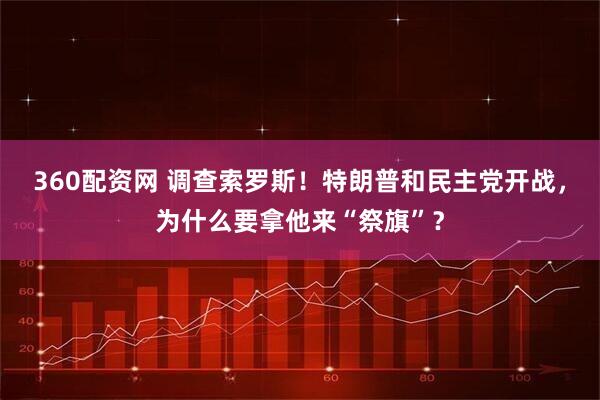 360配资网 调查索罗斯！特朗普和民主党开战，为什么要拿他来“祭旗”？