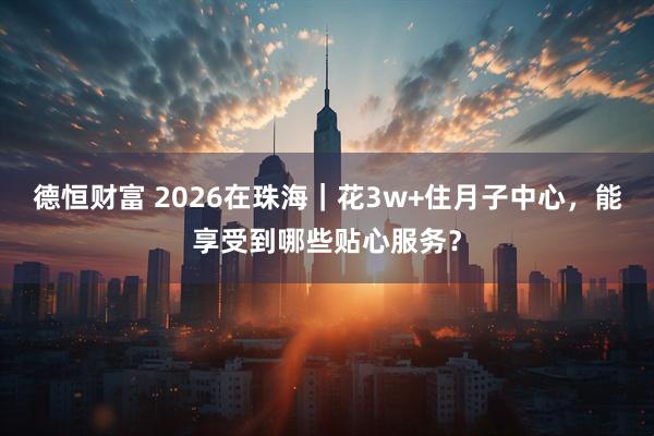 德恒财富 2026在珠海｜花3w+住月子中心，能享受到哪些贴心服务？