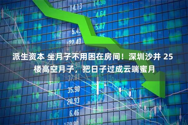 派生资本 坐月子不用困在房间！深圳沙井 25 楼高空月子，把日子过成云端蜜月