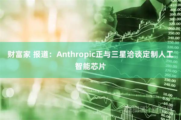 财富家 报道:Anthropic正与三星洽谈定制人工智能芯片