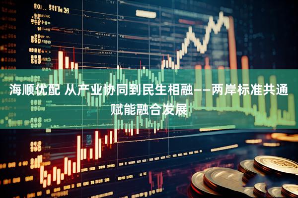 海顺优配 从产业协同到民生相融——两岸标准共通赋能融合发展