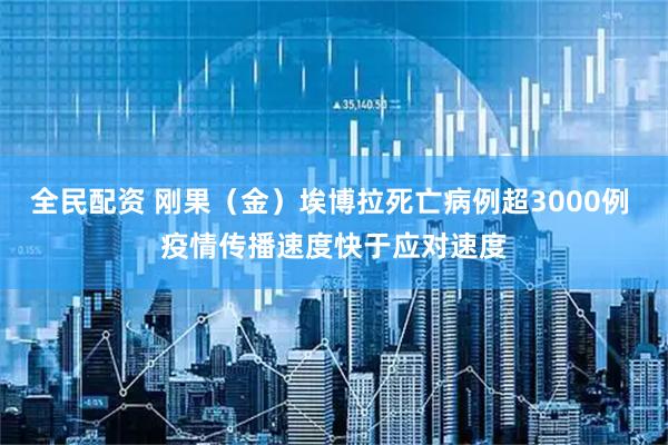 全民配资 刚果(金)埃博拉死亡病例超3000例 疫情传播速度快于应对速度